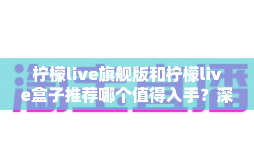 柠檬live旗舰版和柠檬live盒子推荐哪个值得入手？深度对比评测助你选对不选贵