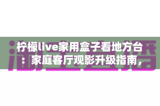 柠檬live家用盒子看地方台：家庭客厅观影升级指南，轻松畅享全国各地本地频道