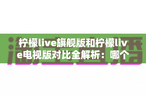 柠檬live旗舰版和柠檬live电视版对比全解析：哪个版本更值得你安装使用？