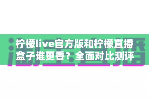 柠檬live官方版和柠檬直播盒子谁更香？全面对比测评，帮你选出最适合的追播神器