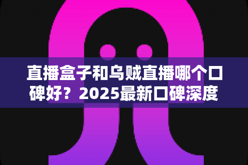 直播盒子和乌贼直播哪个口碑好?2025最新口碑深度对比与避坑指南 直播盒子和乌贼直播哪个口碑好?2025最新口碑深度对比与避坑指南