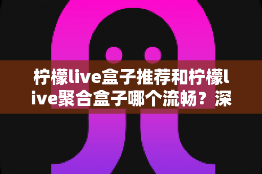 柠檬live盒子推荐和柠檬live聚合盒子哪个流畅？深度解析助你告别卡顿烦恼