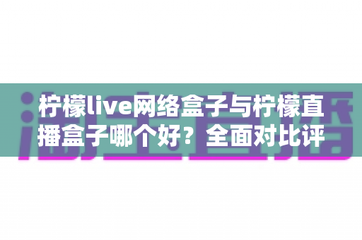 柠檬live网络盒子与柠檬直播盒子哪个好？全面对比评测帮你找到最适合的电视直播工具