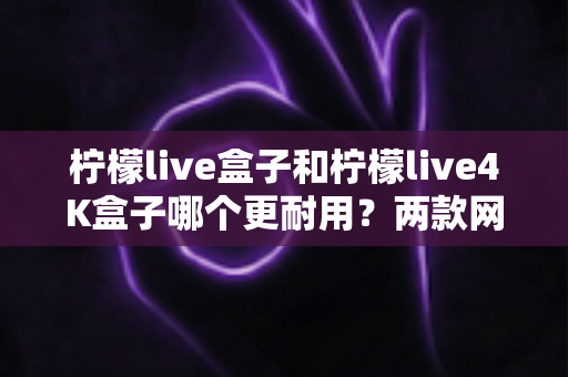 柠檬live盒子和柠檬live4K盒子哪个更耐用？两款网络机顶盒寿命深度对比与选购指南