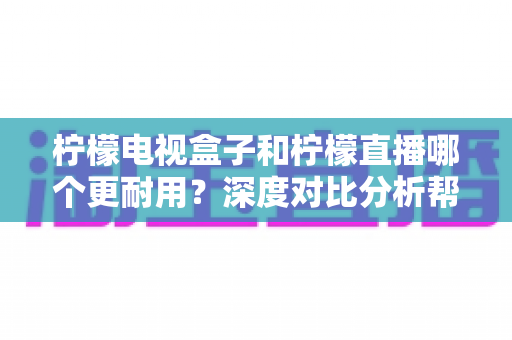 柠檬电视盒子和柠檬直播哪个更耐用？深度对比分析帮您做出明智选择