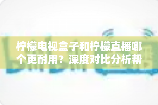 柠檬电视盒子和柠檬直播哪个更耐用？深度对比分析帮您做出明智选择
