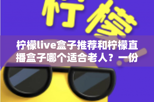 柠檬live盒子推荐和柠檬直播盒子哪个适合老人?一份写给子女的贴心选购指南 柠檬live盒子推荐和柠檬直播盒子哪个适合老人?一份写给子女的贴心选购指南
