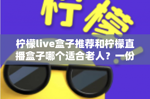 柠檬live盒子推荐和柠檬直播盒子哪个适合老人？一份写给子女的贴心选购指南