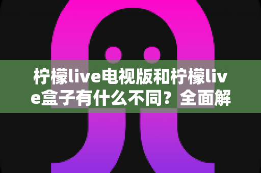 柠檬live电视版和柠檬live盒子有什么不同？全面解析两者差异与选购建议
