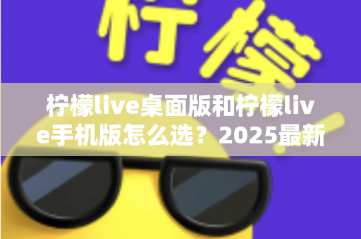 柠檬live桌面版和柠檬live手机版怎么选？2025最新全面对比指南，帮你找到最适合的使用方案
