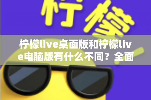 柠檬live桌面版和柠檬live电脑版有什么不同？全面解析两大版本差异，帮你选出最适合的使用方案