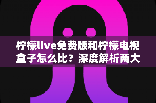 柠檬live免费版和柠檬电视盒子怎么比？深度解析两大观影方案的优劣与选购指南