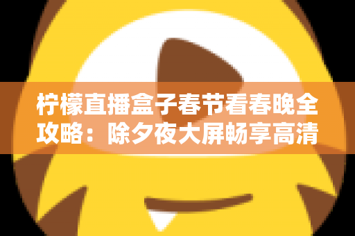 柠檬直播盒子春节看春晚全攻略:除夕夜大屏畅享高清春晚的实用观影指南 柠檬直播盒子春节看春晚全攻略:除夕夜大屏畅享高清春晚的实用观影指南