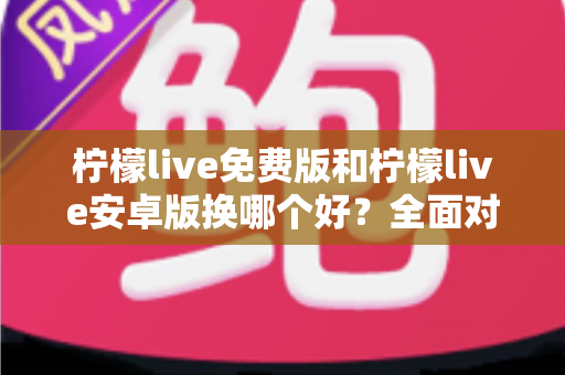 柠檬live免费版和柠檬live安卓版换哪个好?全面对比分析与选购指南帮你轻松做决定 柠檬live免费版和柠檬live安卓版换哪个好?全面对比分析与选购指南帮你轻松做决定