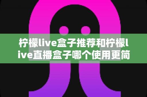 柠檬live盒子推荐和柠檬live直播盒子哪个使用更简单？新手必看的选购与上手全攻略