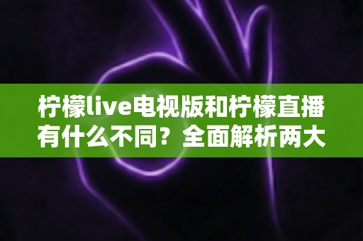 柠檬live电视版和柠檬直播有什么不同？全面解析两大版本的核心差异与选择指南