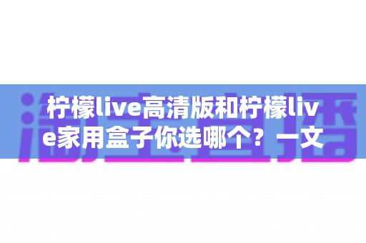 柠檬live高清版和柠檬live家用盒子你选哪个?一文读懂两者差异,选对不花冤枉钱 柠檬live高清版和柠檬live家用盒子你选哪个?一文读懂两者差异,选对不花冤枉钱