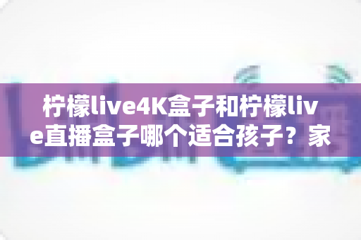 柠檬live4K盒子和柠檬live直播盒子哪个适合孩子？家长必读的选购与护眼全指南