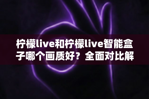 柠檬live和柠檬live智能盒子哪个画质好？全面对比解析与选购指南