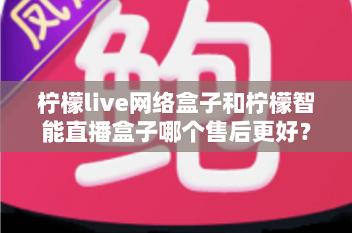 柠檬live网络盒子和柠檬智能直播盒子哪个售后更好?全方位对比解析与选购避坑指南 柠檬live网络盒子和柠檬智能直播盒子哪个售后更好?全方位对比解析与选购避坑指南