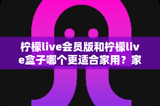 柠檬live会员版和柠檬live盒子哪个更适合家用？家庭用户全方位对比与选购指南
