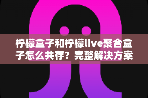 柠檬盒子和柠檬live聚合盒子怎么共存?完整解决方案与实用指南 柠檬盒子和柠檬live聚合盒子怎么共存?完整解决方案与实用指南