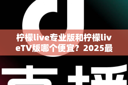 柠檬live专业版和柠檬liveTV版哪个便宜?2025最新价格对比与省钱选购全攻略 柠檬live专业版和柠檬liveTV版哪个便宜?2025最新价格对比与省钱选购全攻略