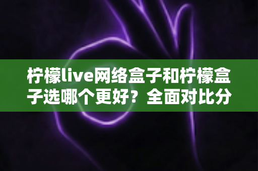 柠檬live网络盒子和柠檬盒子选哪个更好？全面对比分析帮你做决定