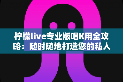 柠檬live专业版唱K用全攻略:随时随地打造您的私人移动KTV 柠檬live专业版唱K用全攻略:随时随地打造您的私人移动KTV
