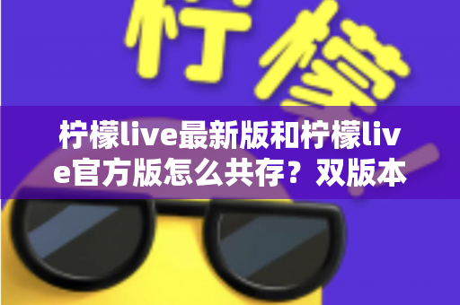柠檬live最新版和柠檬live官方版怎么共存?双版本安装教程与避坑指南一站式解析 柠檬live最新版和柠檬live官方版怎么共存?双版本安装教程与避坑指南一站式解析