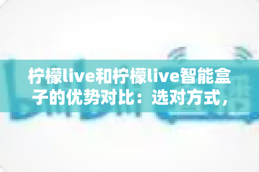 柠檬live和柠檬live智能盒子的优势对比:选对方式,畅享更舒适的观看体验 柠檬live和柠檬live智能盒子的优势对比:选对方式,畅享更舒适的观看体验