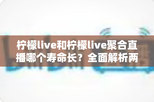 柠檬live和柠檬live聚合直播哪个寿命长？全面解析两款直播应用的使用寿命、稳定性与选择建议