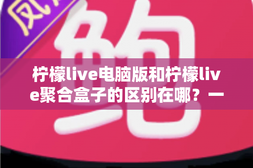柠檬live电脑版和柠檬live聚合盒子的区别在哪?一篇文章带你全面了解两者差异与选购建议 柠檬live电脑版和柠檬live聚合盒子的区别在哪?一篇文章带你全面了解两者差异与选购建议