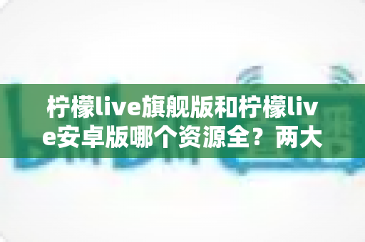 柠檬live旗舰版和柠檬live安卓版哪个资源全?两大版本深度对比全解析 柠檬live旗舰版和柠檬live安卓版哪个资源全?两大版本深度对比全解析