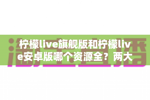 柠檬live旗舰版和柠檬live安卓版哪个资源全?两大版本深度对比全解析 柠檬live旗舰版和柠檬live安卓版哪个资源全?两大版本深度对比全解析