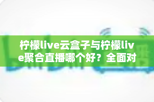 柠檬live云盒子与柠檬live聚合直播哪个好？全面对比解析助你轻松选出理想直播方案