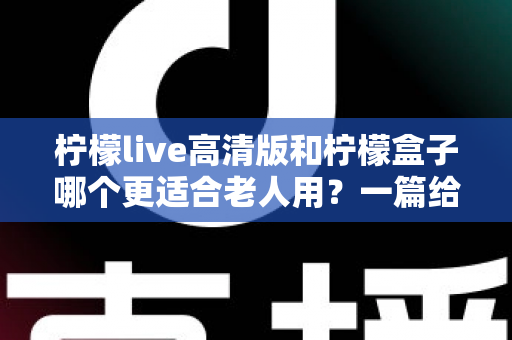 柠檬live高清版和柠檬盒子哪个更适合老人用？一篇给子女的选购避坑指南