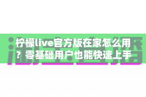 柠檬live官方版在家怎么用？零基础用户也能快速上手的家庭使用全攻略
