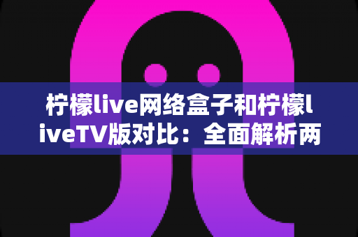 柠檬live网络盒子和柠檬liveTV版对比：全面解析两大版本差异，帮你选出最适合的观看方案