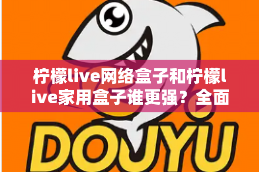 柠檬live网络盒子和柠檬live家用盒子谁更强？全面深度对比评测帮你选对不选贵