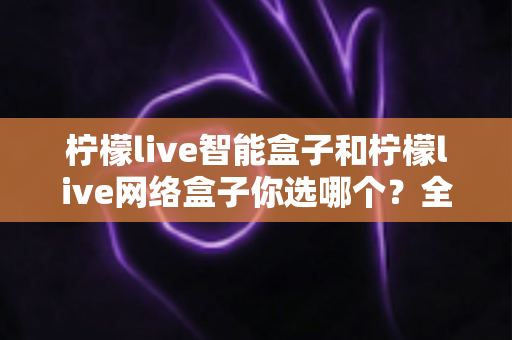 柠檬live智能盒子和柠檬live网络盒子你选哪个？全面深度对比帮你找到答案