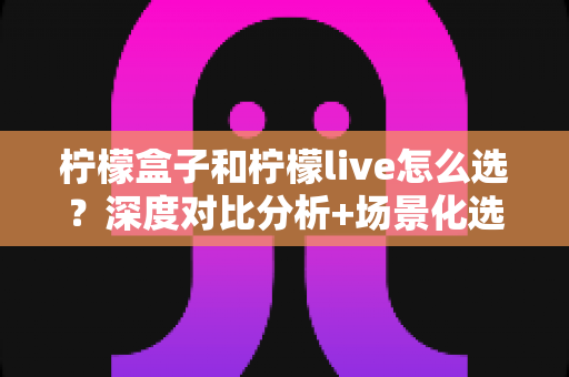 柠檬盒子和柠檬live怎么选？深度对比分析+场景化选择指南，帮你找到最适合自己的那一款