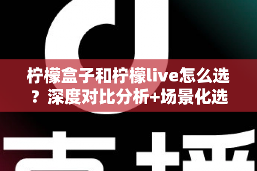 柠檬盒子和柠檬live怎么选？深度对比分析+场景化选择指南，帮你找到最适合自己的那一款