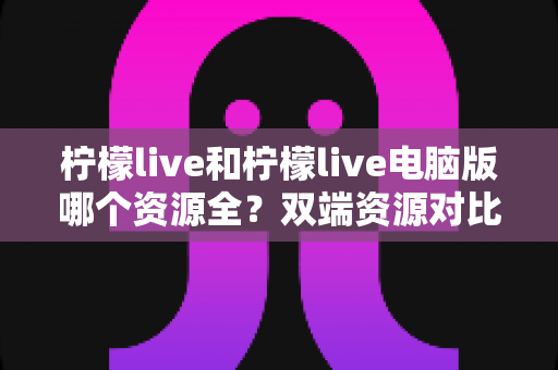 柠檬live和柠檬live电脑版哪个资源全?双端资源对比与选择全指南 柠檬live和柠檬live电脑版哪个资源全?双端资源对比与选择全指南