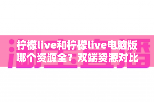 柠檬live和柠檬live电脑版哪个资源全?双端资源对比与选择全指南 柠檬live和柠檬live电脑版哪个资源全?双端资源对比与选择全指南