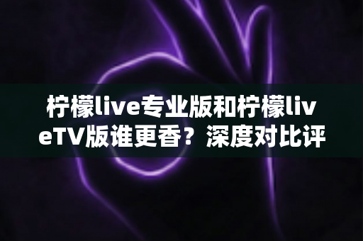 柠檬live专业版和柠檬liveTV版谁更香？深度对比评测帮你选对最适合的版本