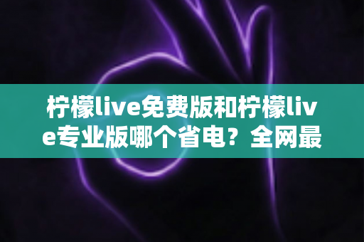 柠檬live免费版和柠檬live专业版哪个省电？全网最全对比评测与省电优化指南