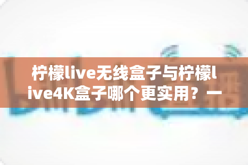 柠檬live无线盒子与柠檬live4K盒子哪个更实用？一篇讲透选购逻辑的深度对比指南