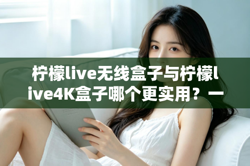 柠檬live无线盒子与柠檬live4K盒子哪个更实用？一篇讲透选购逻辑的深度对比指南