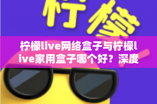 柠檬live网络盒子与柠檬live家用盒子哪个好？深度评测帮你选对不选贵